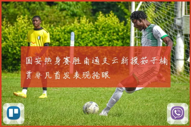国安热身赛胜南通支云新援茹子楠贾非凡首发表现抢眼