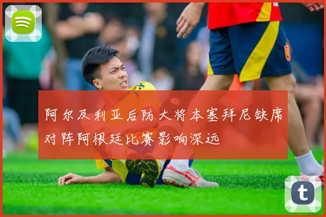 阿尔及利亚后防大将本塞拜尼缺席对阵阿根廷比赛影响深远