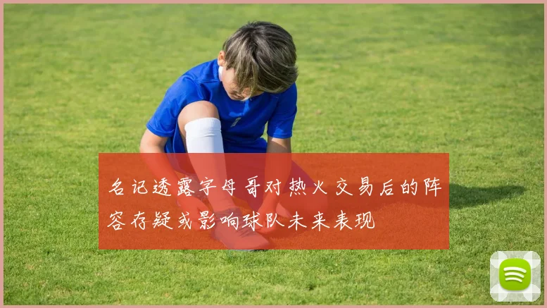 名记透露字母哥对热火交易后的阵容存疑或影响球队未来表现