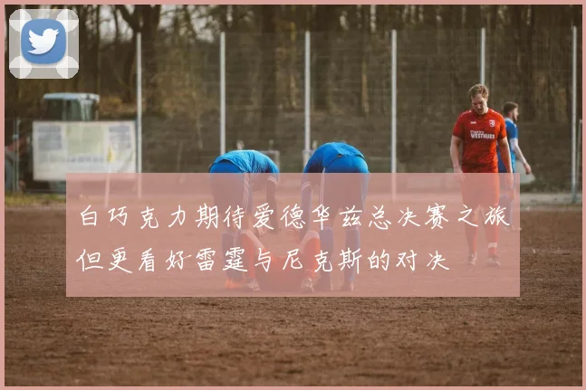 白巧克力期待爱德华兹总决赛之旅但更看好雷霆与尼克斯的对决