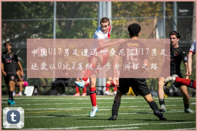 中国U17男足遭遇坦桑尼亚U17男足逆袭以0比2落败止步非洲杯之路