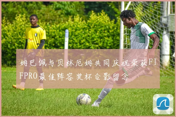 姆巴佩与贝林厄姆共同庆祝荣获FIFPRO最佳阵容奖杯合影留念