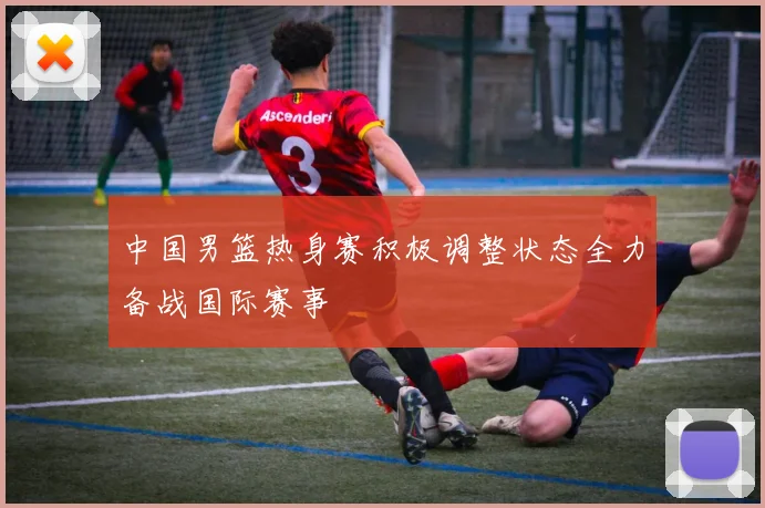中国男篮热身赛积极调整状态全力备战国际赛事
