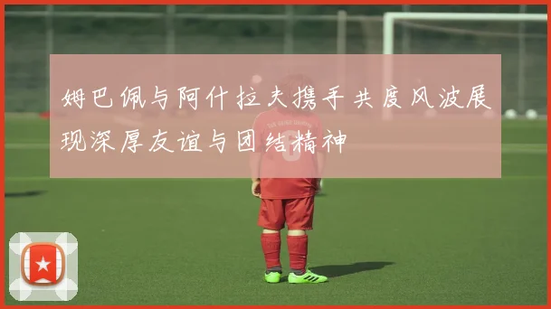 姆巴佩与阿什拉夫携手共度风波展现深厚友谊与团结精神