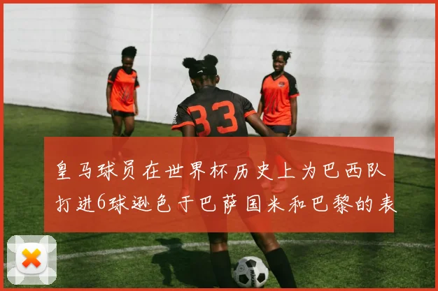 皇马球员在世界杯历史上为巴西队打进6球逊色于巴萨国米和巴黎的表现