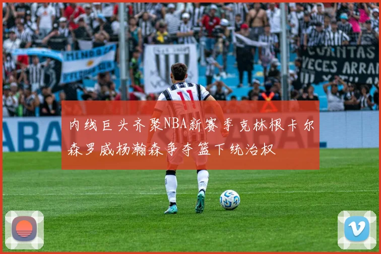 内线巨头齐聚NBA新赛季克林根卡尔森罗威杨瀚森争夺篮下统治权