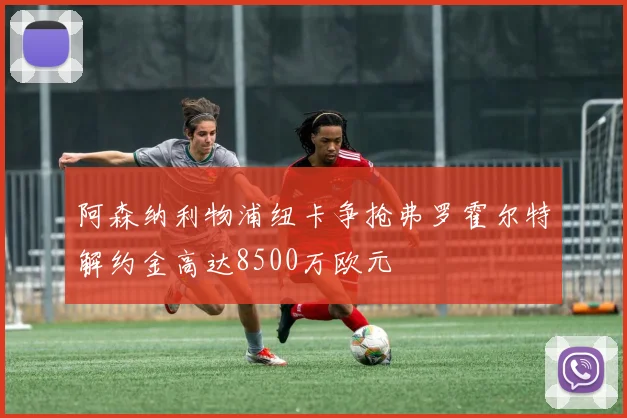 阿森纳利物浦纽卡争抢弗罗霍尔特解约金高达8500万欧元