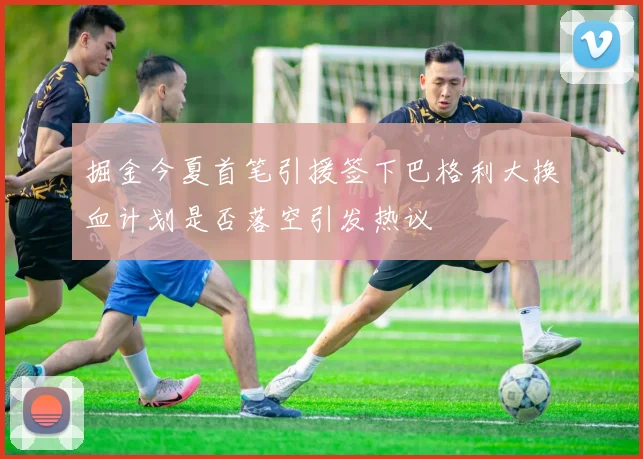 掘金今夏首笔引援签下巴格利大换血计划是否落空引发热议
