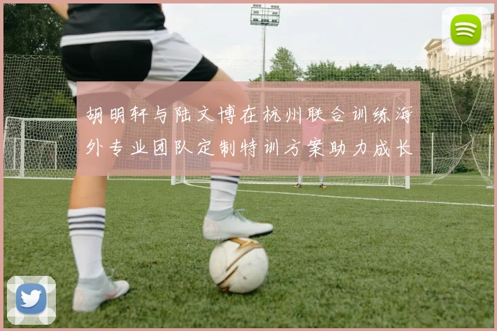 胡明轩与陆文博在杭州联合训练海外专业团队定制特训方案助力成长