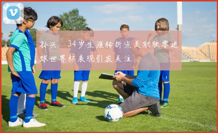 孙兴慜34岁生涯转折点美职联零进球世界杯表现引发关注