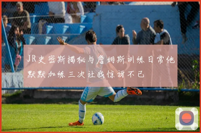 JR史密斯揭秘与詹姆斯训练日常他默默加练三次让我惊讶不已