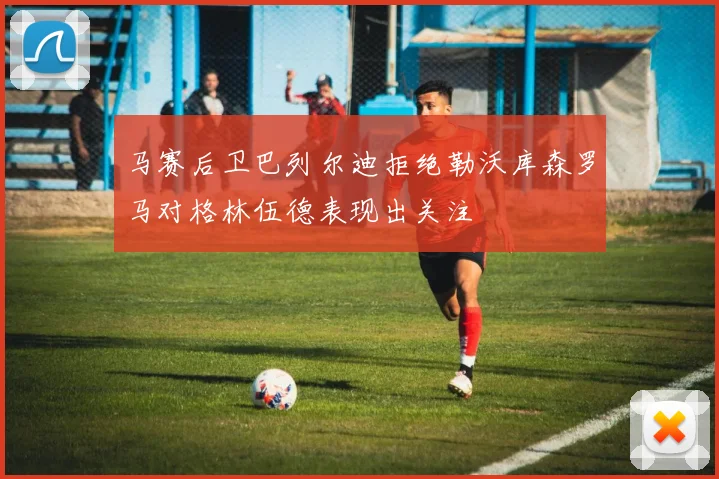 马赛后卫巴列尔迪拒绝勒沃库森罗马对格林伍德表现出关注