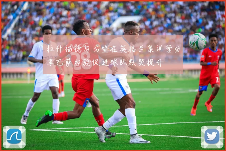 拉什福德与戈登在英格兰集训营分享巴萨经验促进球队默契提升