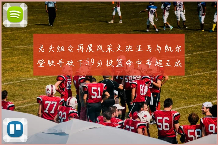 光头组合再展风采文班亚马与凯尔登联手砍下59分投篮命中率超五成